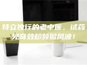 赤壁特立独行的老中医，试药见奇效却频掀风波！