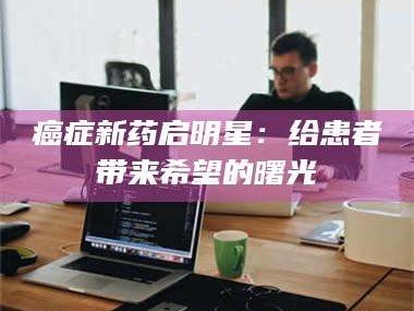 赤壁***新药启明星：给患者带来希望的曙光