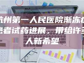 赤壁杭州第一人民医院渐冻症患者试药进展，带给许多人新希望
