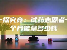 赤壁一探究竟：试药志愿者一个月能拿多少钱