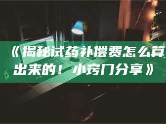 赤壁《揭秘试药补偿费怎么算出来的！小窍门分享》
