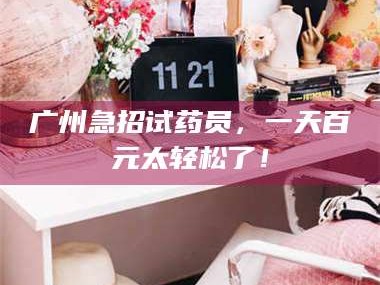 赤壁广州急招试药员，一天百元太轻松了！