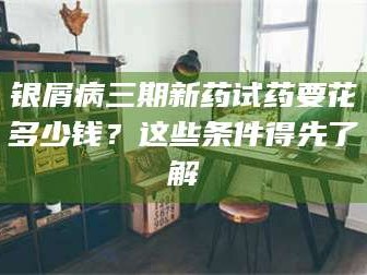 赤壁银屑病三期新药试药要花多少钱？这些条件得先了解