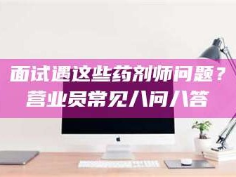 赤壁面试遇这些药剂师问题？营业员常见八问八答