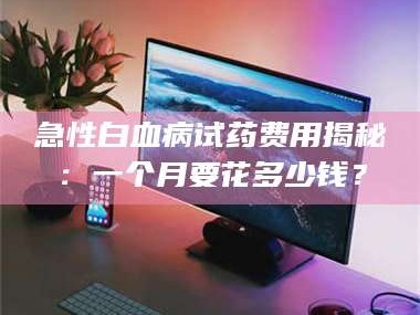赤壁急性白血病试药费用揭秘：一个月要花多少钱？