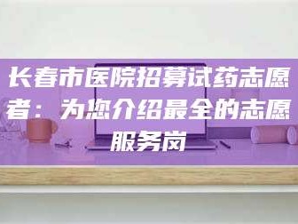 赤壁长春市医院招募试药志愿者：为您介绍最全的志愿服务岗
