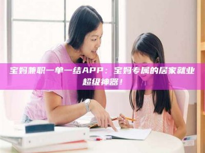 赤壁宝妈兼职一单一结APP：宝妈专属的居家就业超级神器！