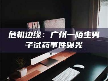 赤壁危机边缘：广州一陌生男子试药事件曝光