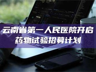 赤壁云南省第一人民医院开启药物试验招募计划
