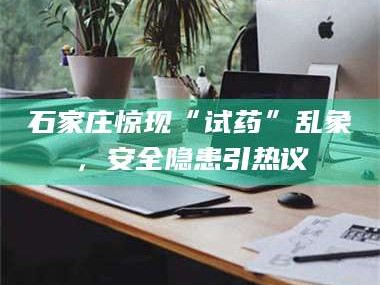 赤壁石家庄惊现“试药”乱象，安全隐患引热议