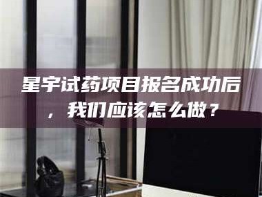 赤壁星宇试药项目报名成功后，我们应该怎么做？