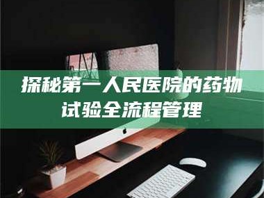 赤壁探秘第一人民医院的药物试验全流程管理