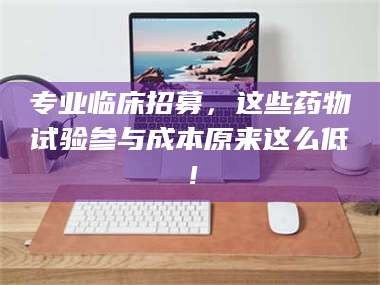 赤壁专业临床招募，这些药物试验参与成本原来这么低！