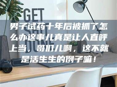 赤壁男子试药十年后被抓了怎么办这事儿真是让人直呼上当，哥们儿啊，这不就是活生生的例子嘛！