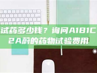 赤壁试药多少钱？询问A1B1C2A蔚的药物试验费用