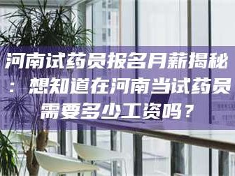赤壁河南试药员报名月薪揭秘：想知道在河南当试药员需要多少工资吗？