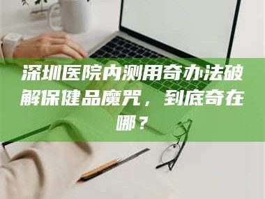 赤壁深圳医院内测用奇办法破解保健品魔咒，到底奇在哪？