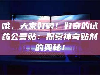 赤壁哦，大家好啊！好奇的试药公膏贴：探索神奇贴剂的奥秘！