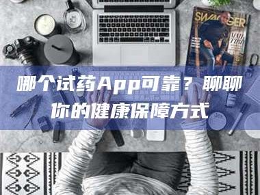 赤壁哪个试药App可靠？聊聊你的健康保障方式