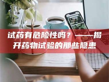赤壁试药有危险性吗？——揭开药物试验的那些隐患