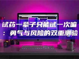 赤壁试药一辈子只能试一次嘛：勇气与风险的双重测验