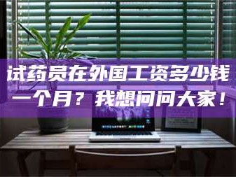 赤壁试药员在外国工资多少钱一个月？我想问问大家！