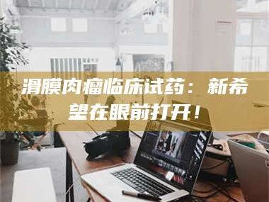 赤壁滑膜肉瘤临床试药：新希望在眼前打开！