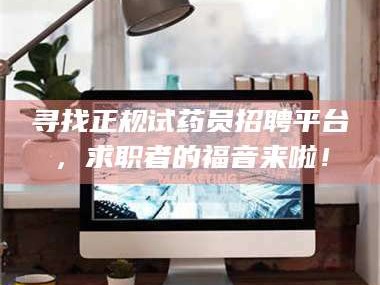 赤壁寻找正规试药员招聘平台，求职者的福音来啦！