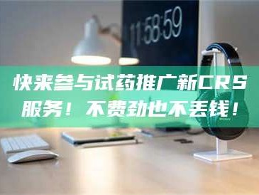 赤壁快来参与试药推广新CRS服务！不费劲也不丢钱！