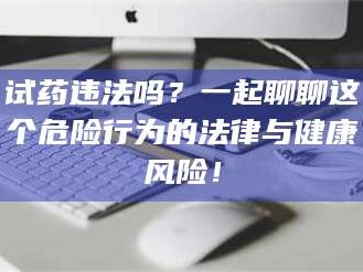 赤壁试药违法吗？一起聊聊这个危险行为的法律与健康风险！