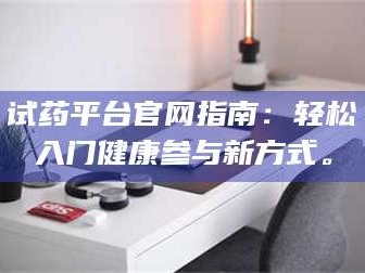 赤壁试药平台官网指南：轻松入门健康参与新方式。