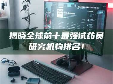 赤壁揭晓全球前十最强试药员研究机构排名！