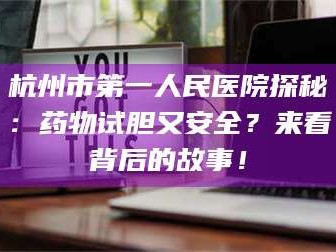 赤壁杭州市第一人民医院探秘：药物试胆又安全？来看背后的故事！
