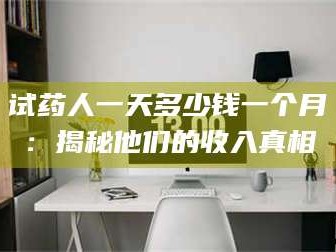 赤壁试药人一天多少钱一个月：揭秘他们的收入真相