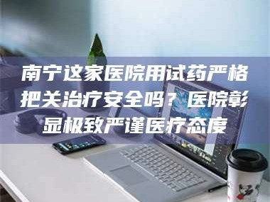 赤壁南宁这家医院用试药严格把关***安全吗？医院彰显极致严谨医疗态度