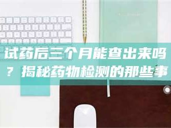 赤壁试药后三个月能查出来吗？揭秘药物检测的那些事