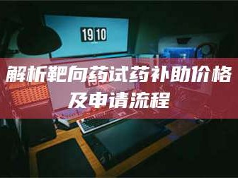 赤壁解析靶向药试药补助价格及申请流程