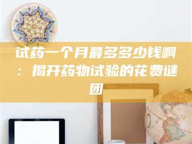 赤壁试药一个月最多多少钱啊：揭开药物试验的花费谜团