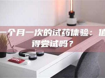 赤壁一个月一次的试药体验：值得尝试吗？