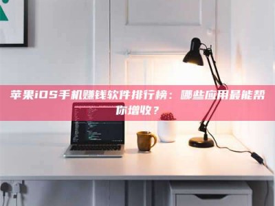 赤壁苹果iOS手机赚钱软件排行榜：哪些应用最能帮你增收？