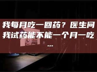 赤壁我每月吃一回药？医生问我试药能不能一个月一吃…