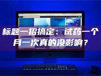 赤壁标题一招搞定：试药一个月一次真的没影响？