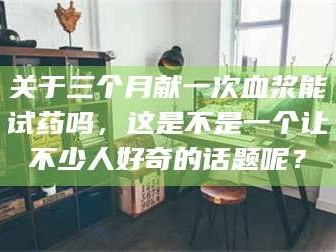 赤壁关于三个月献一次血浆能试药吗，这是不是一个让不少人好奇的话题呢？