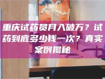 赤壁重庆试药员月入破万？试药到底多少钱一次？真实案例揭秘