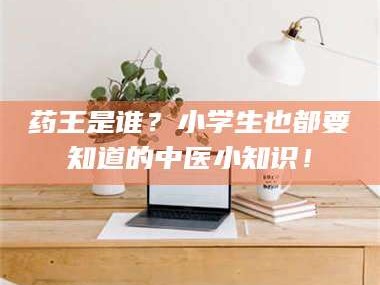 赤壁药王是谁？小学生也都要知道的中医小知识！