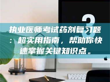 赤壁执业医师考试药剂复习题：超实用指南，帮助你快速掌握关键知识点。