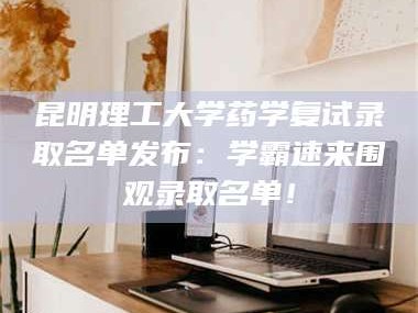 赤壁昆明理工大学药学复试录取名单发布：学霸速来围观录取名单！