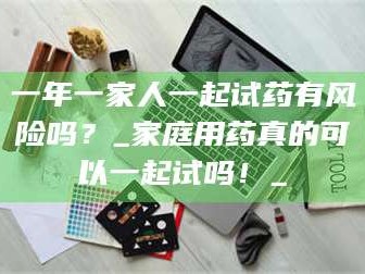 赤壁一年一家人一起试药有风险吗？_家庭用药真的可以一起试吗！_