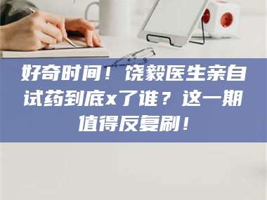 赤壁好奇时间！饶毅医生亲自试药到底x了谁？这一期值得反复刷！