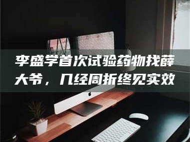 赤壁李盛学首次试验药物找薛大爷，几经周折终见实效